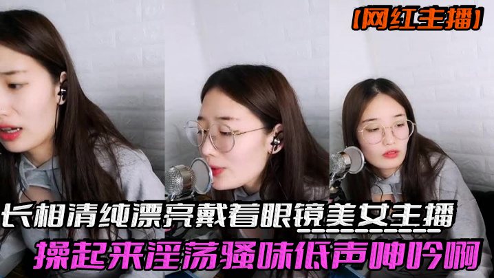 网红主播反差妹子长相清纯漂亮戴着眼镜美女主播操起.来淫荡骚味低声呻吟啊我受不了身材也棒激情啪啪诱人
